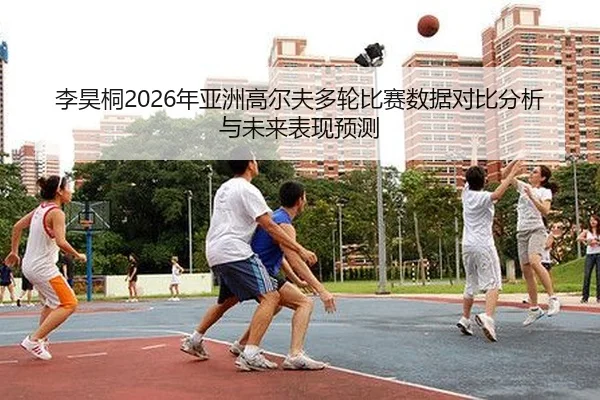 李昊桐2026年亚洲高尔夫多轮比赛数据对比分析与未来表现预测